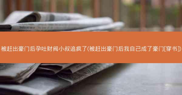被赶出豪门后孕吐财阀小叔追疯了(被赶出豪门后我自己成了豪门[穿书])