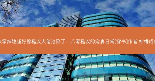 八零辣媳超好撩糙汉大佬沦陷了、八零糙汉的宠妻日常[穿书]作者-柠檬成精