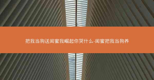 把我当狗送闺蜜我崛起你哭什么-闺蜜把我当狗养