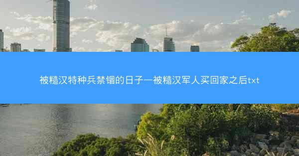 被糙汉特种兵禁锢的日子—被糙汉军人买回家之后txt