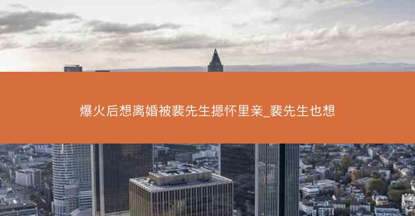 爆火后想离婚被裴先生摁怀里亲_裴先生也想