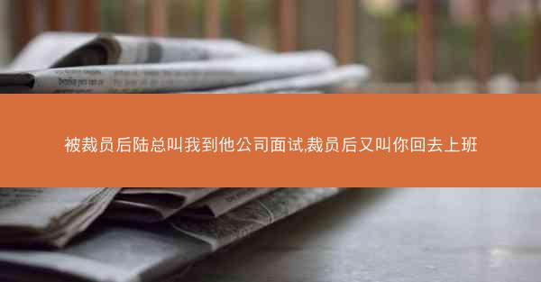 被裁员后陆总叫我到他公司面试,裁员后又叫你回去上班 被裁员后陆总叫我到他公司面试,裁员后又叫你回去上班