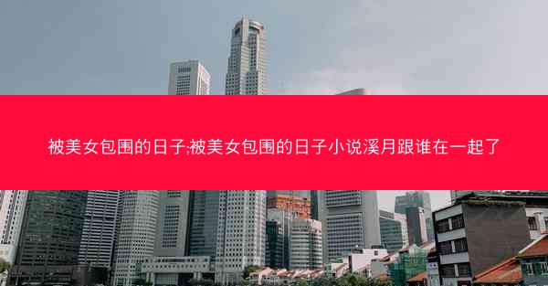 被美女包围的日子;被美女包围的日子小说溪月跟谁在一起了