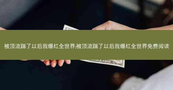 被顶流踹了以后我爆红全世界;被顶流踹了以后我爆红全世界免费阅读