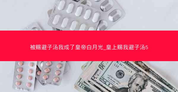 被赐避子汤我成了皇帝白月光_皇上赐我避子汤5