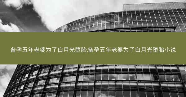 备孕五年老婆为了白月光堕胎,备孕五年老婆为了白月光堕胎小说