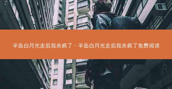 半岛白月光走后我杀疯了、半岛白月光走后我杀疯了免费阅读