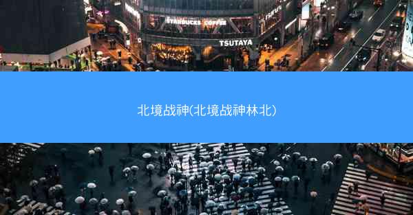 北境战神(北境战神林北)