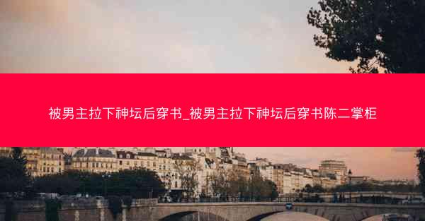 被男主拉下神坛后穿书_被男主拉下神坛后穿书陈二掌柜