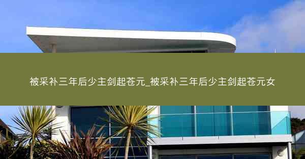 被采补三年后少主剑起苍元_被采补三年后少主剑起苍元女
