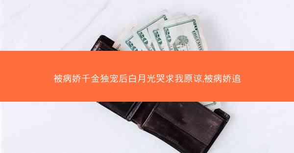 被病娇千金独宠后白月光哭求我原谅,被病娇追