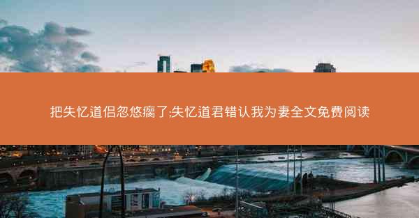 把失忆道侣忽悠瘸了;失忆道君错认我为妻全文免费阅读