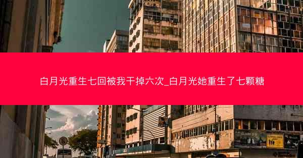 白月光重生七回被我干掉六次_白月光她重生了七颗糖 白月光重生七回被我干掉六次_白月光她重生了七颗糖