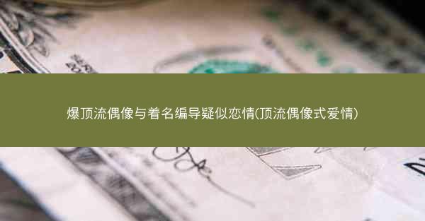 爆顶流偶像与着名编导疑似恋情(顶流偶像式爱情)