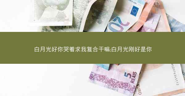 白月光好你哭着求我复合干嘛;白月光刚好是你