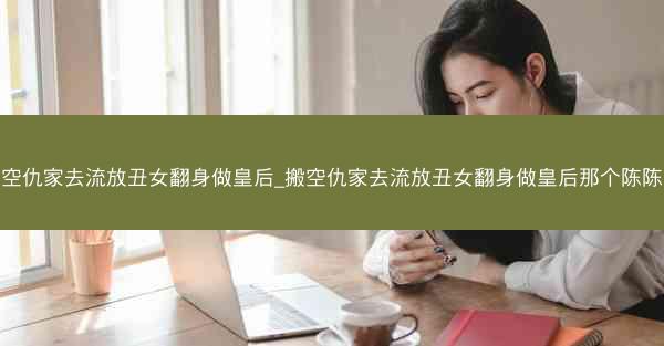 搬空仇家去流放丑女翻身做皇后_搬空仇家去流放丑女翻身做皇后那个陈陈陈