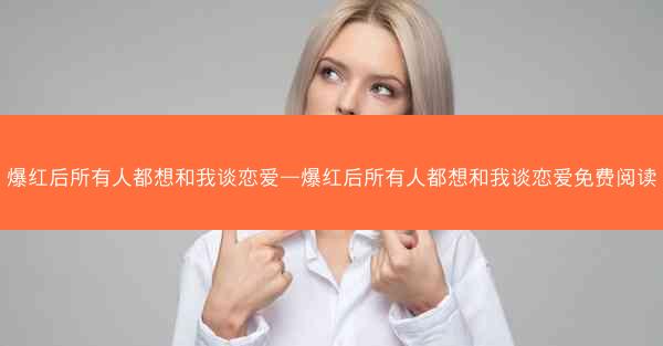 爆红后所有人都想和我谈恋爱—爆红后所有人都想和我谈恋爱免费阅读