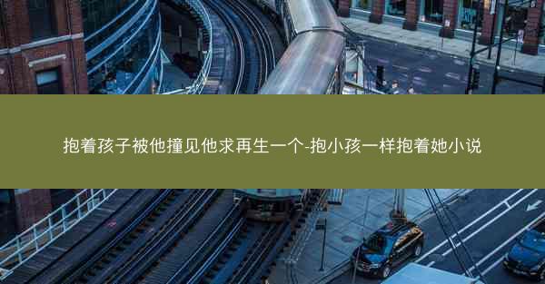 抱着孩子被他撞见他求再生一个-抱小孩一样抱着她小说
