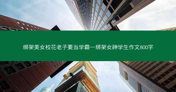 绑架美女校花老子要当学霸—绑架女神学生作文800字 绑架美女校花老子要当学霸—绑架女神学生作文800字