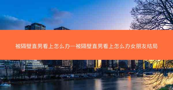 被隔壁直男看上怎么办—被隔壁直男看上怎么办女朋友结局
