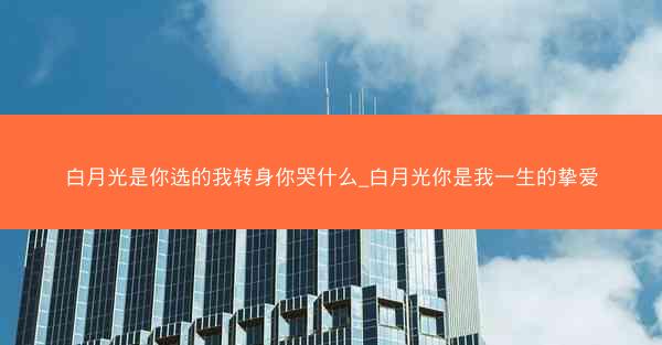 白月光是你选的我转身你哭什么_白月光你是我一生的挚爱