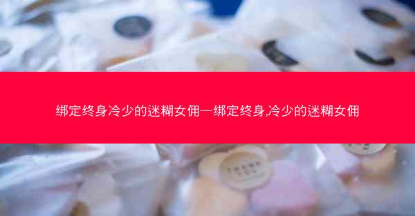 绑定终身冷少的迷糊女佣—绑定终身,冷少的迷糊女佣