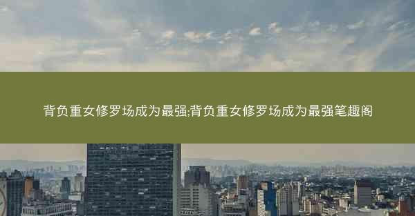 背负重女修罗场成为最强;背负重女修罗场成为最强笔趣阁