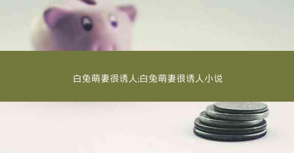 白兔萌妻很诱人;白兔萌妻很诱人小说