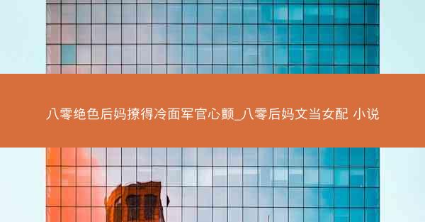 八零绝色后妈撩得冷面军官心颤_八零后妈文当女配 小说