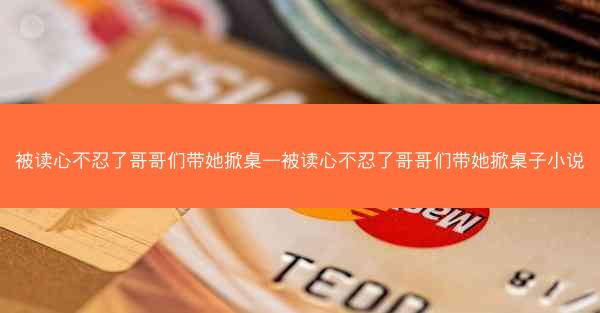 被读心不忍了哥哥们带她掀桌—被读心不忍了哥哥们带她掀桌子小说