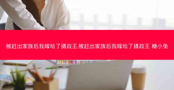 被赶出家族后我嫁给了摄政王,被赶出家族后我嫁给了摄政王 糖小兔