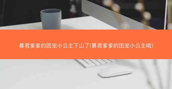 暴君爹爹的团宠小公主下山了(暴君爹爹的团宠小公主哦)