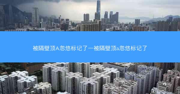 被隔壁顶A忽悠标记了—被隔壁顶a忽悠标记了