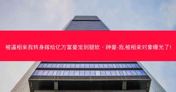 被逼相亲我转身嫁给亿万富豪宠到腿软、神豪-我,被相亲对象曝光了!