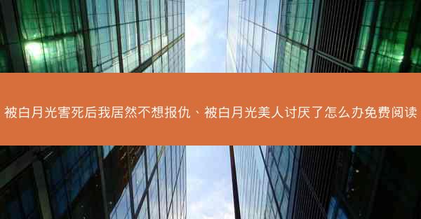 被白月光害死后我居然不想报仇、被白月光美人讨厌了怎么办免费阅读
