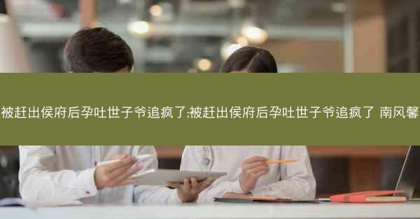 被赶出侯府后孕吐世子爷追疯了;被赶出侯府后孕吐世子爷追疯了 南风馨 被赶出侯府后孕吐世子爷追疯了;被赶出侯府后孕吐世子爷追疯了 南风馨
