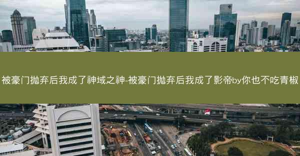 被豪门抛弃后我成了神域之神-被豪门抛弃后我成了影帝by你也不吃青椒