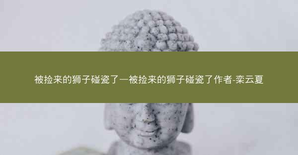 被捡来的狮子碰瓷了—被捡来的狮子碰瓷了作者-栾云夏