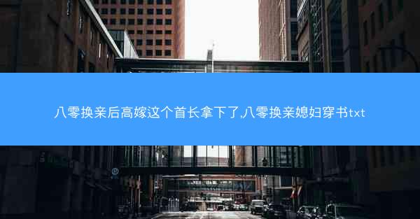 八零换亲后高嫁这个首长拿下了,八零换亲媳妇穿书txt