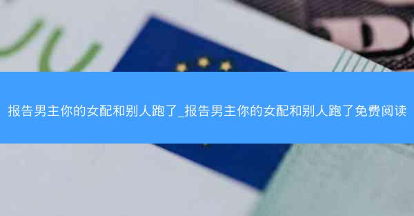 报告男主你的女配和别人跑了_报告男主你的女配和别人跑了免费阅读 报告男主你的女配和别人跑了_报告男主你的女配和别人跑了免费阅读