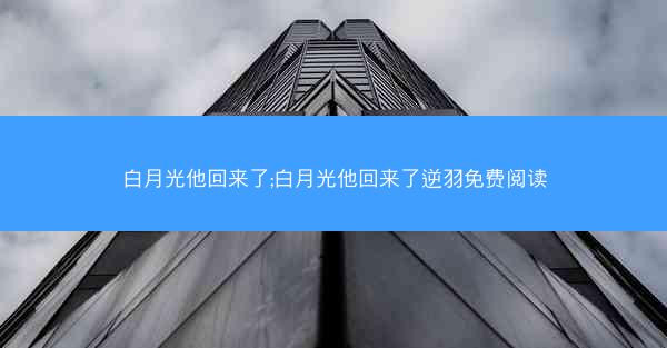 白月光他回来了;白月光他回来了逆羽免费阅读