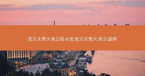 宝贝太惹火老公轻点宠;宝贝太惹火,帝少,超疼