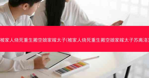 被家人烧死重生搬空娘家嫁太子(被家人烧死重生搬空娘家嫁太子苏离洛)