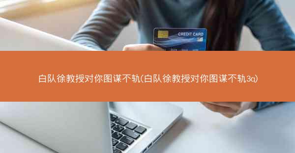 白队徐教授对你图谋不轨(白队徐教授对你图谋不轨3q)
