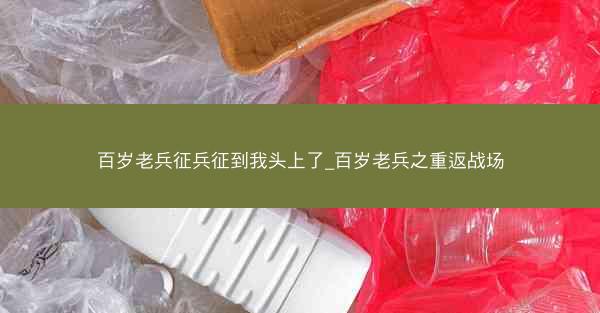 百岁老兵征兵征到我头上了_百岁老兵之重返战场