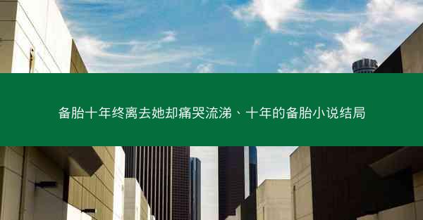 备胎十年终离去她却痛哭流涕、十年的备胎小说结局