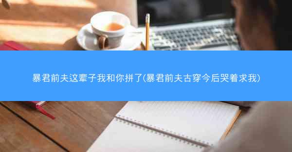 暴君前夫这辈子我和你拼了(暴君前夫古穿今后哭着求我)