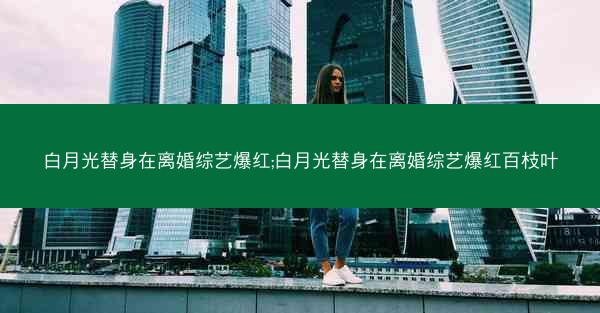 白月光替身在离婚综艺爆红;白月光替身在离婚综艺爆红百枝叶