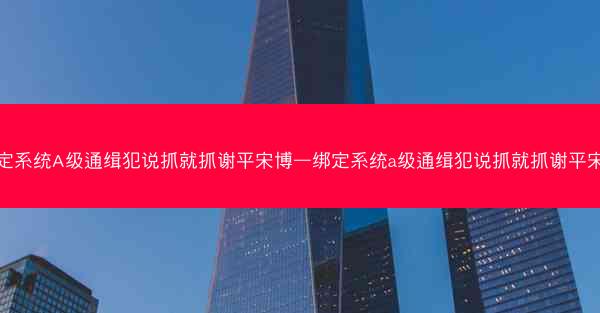 绑定系统A级通缉犯说抓就抓谢平宋博—绑定系统a级通缉犯说抓就抓谢平宋博