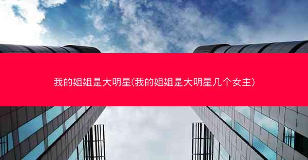 我的姐姐是大明星(我的姐姐是大明星几个女主)